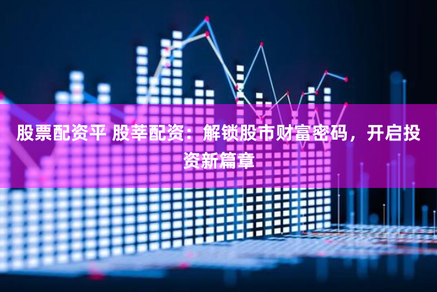 股票配资平 股莘配资：解锁股市财富密码，开启投资新篇章