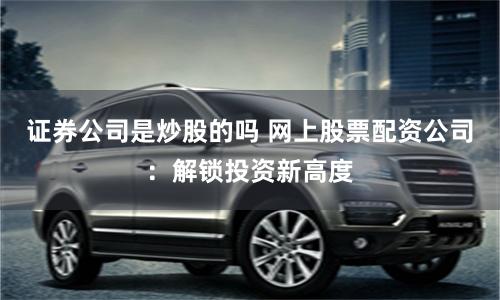 证券公司是炒股的吗 网上股票配资公司：解锁投资新高度