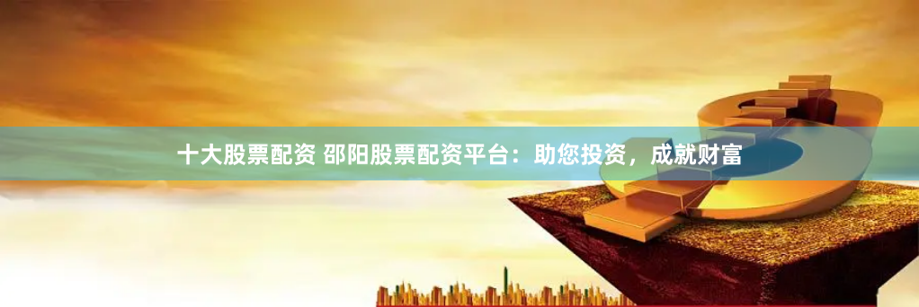 十大股票配资 邵阳股票配资平台：助您投资，成就财富