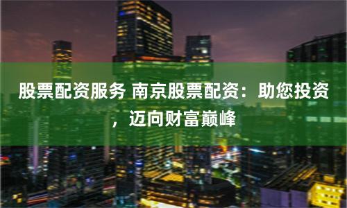 股票配资服务 南京股票配资：助您投资，迈向财富巅峰