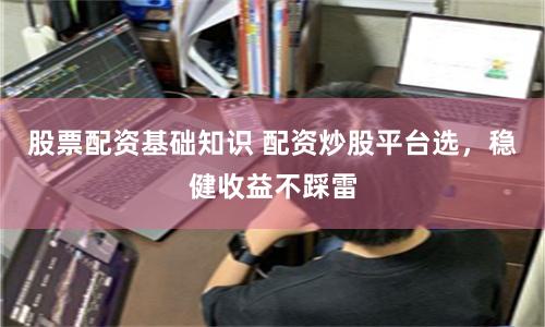 股票配资基础知识 配资炒股平台选，稳健收益不踩雷