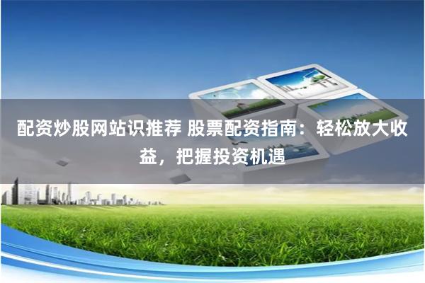配资炒股网站识推荐 股票配资指南：轻松放大收益，把握投资机遇