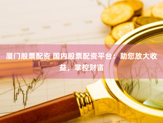 厦门股票配资 国内股票配资平台：助您放大收益，掌控财富