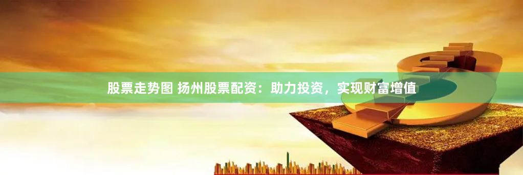 股票走势图 扬州股票配资：助力投资，实现财富增值