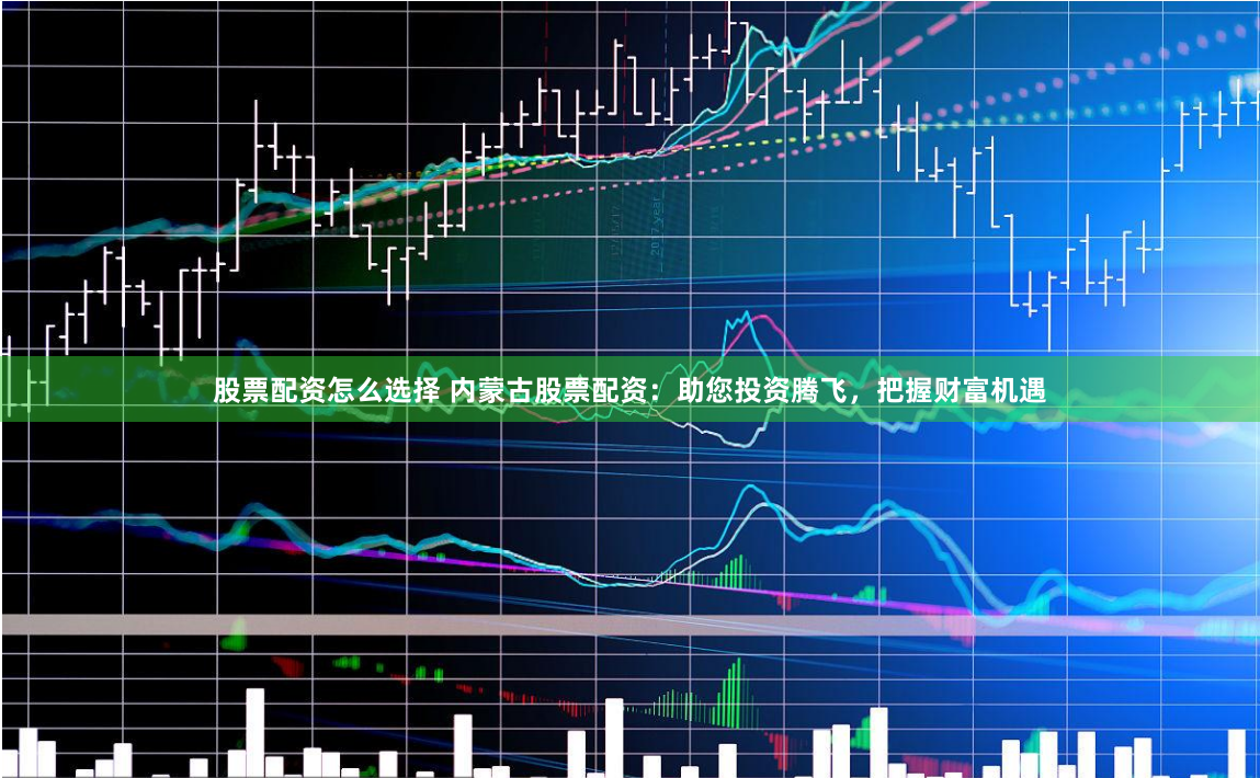 股票配资怎么选择 内蒙古股票配资：助您投资腾飞，把握财富机遇