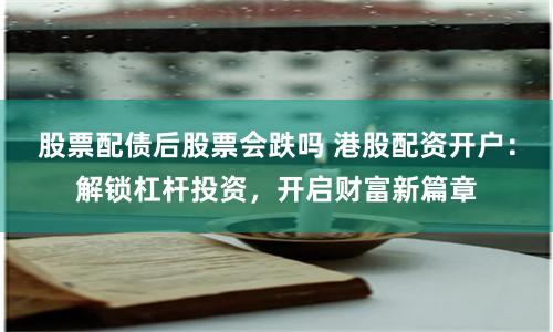 股票配债后股票会跌吗 港股配资开户：解锁杠杆投资，开启财富新篇章