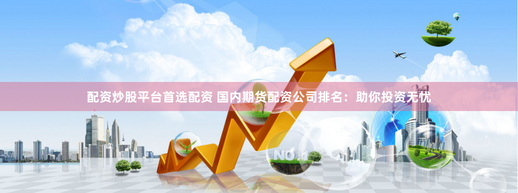 配资炒股平台首选配资 国内期货配资公司排名：助你投资无忧