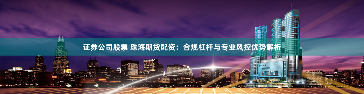 证券公司股票 珠海期货配资：合规杠杆与专业风控优势解析