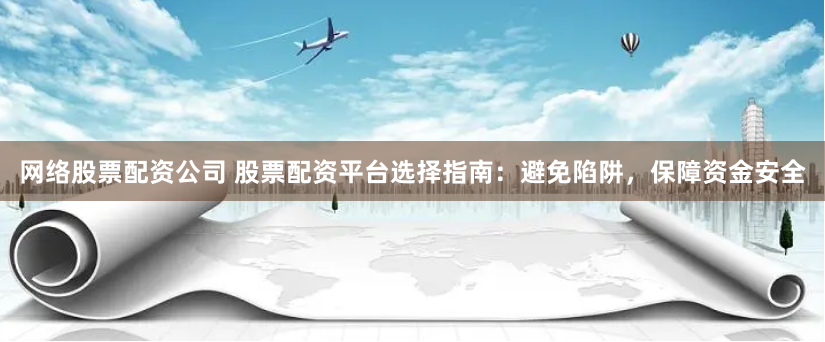 网络股票配资公司 股票配资平台选择指南：避免陷阱，保障资金安全