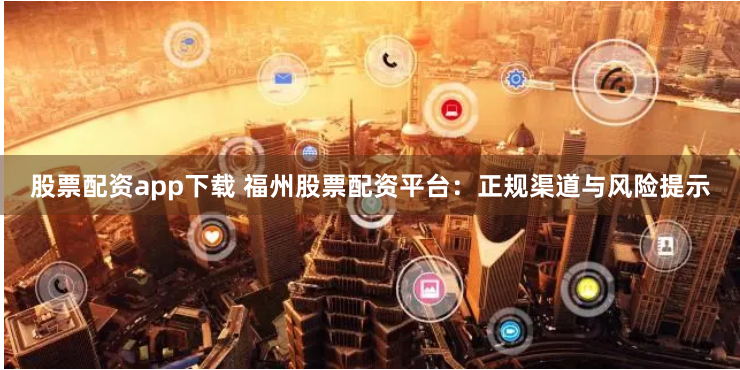 股票配资app下载 福州股票配资平台：正规渠道与风险提示