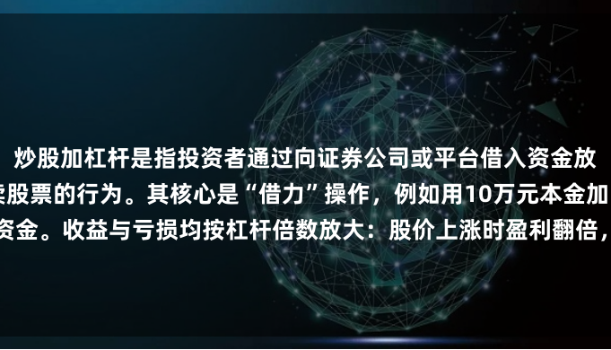 炒股加杠杆是指投资者通过向证券公司或平台借入资金放大本金，以更高比例买卖股票的行为。其核心是“借力”操作，例如用10万元本金加1倍杠杆，可操作20万元资金。收益与亏损均按杠杆倍数放大：股价上涨时盈利翻倍，下跌时亏损可能超过本金。适合风险承受力强、对市场判断精准的投资者，但新手需警惕强制平仓风险。